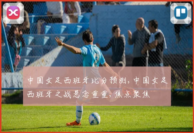 中国女足西班牙比分预测,中国女足西班牙之战悬念重重,焦点聚焦