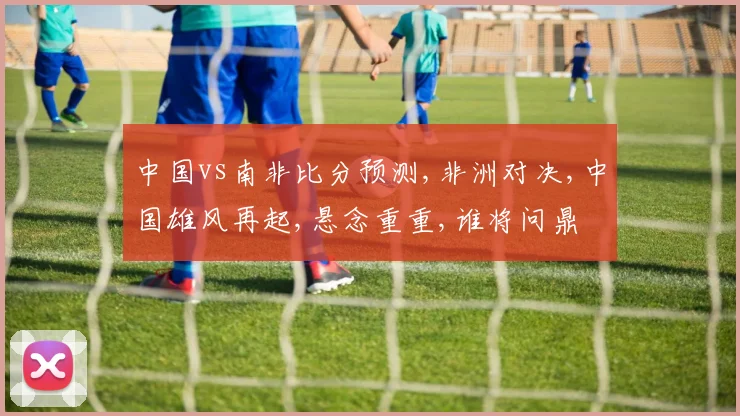 中国vs南非比分预测,非洲对决,中国雄风再起,悬念重重,谁将问鼎